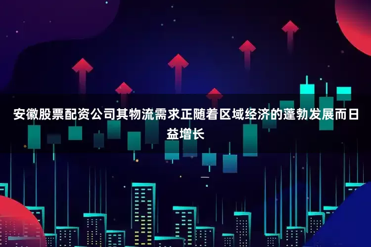 安徽股票配资公司其物流需求正随着区域经济的蓬勃发展而日益增长
