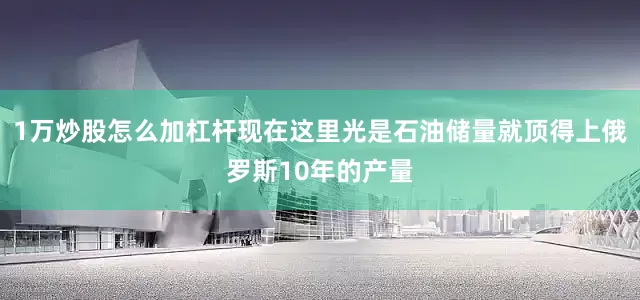 1万炒股怎么加杠杆现在这里光是石油储量就顶得上俄罗斯10年的产量